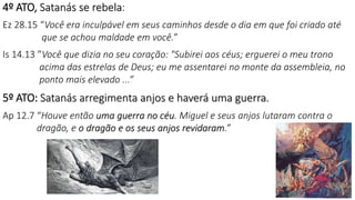 4º ATO, Satanás se rebela:
Ez 28.15 “Você era inculpável em seus caminhos desde o dia em que foi criado até
que se achou maldade em você.”
Is 14.13 ”Você que dizia no seu coração: "Subirei aos céus; erguerei o meu trono
acima das estrelas de Deus; eu me assentarei no monte da assembleia, no
ponto mais elevado ...”
5º ATO: Satanás arregimenta anjos e haverá uma guerra.
Ap 12.7 “Houve então uma guerra no céu. Miguel e seus anjos lutaram contra o
dragão, e o dragão e os seus anjos revidaram.”
24
 