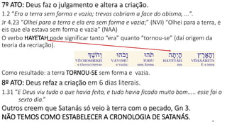 7º ATO: Deus faz o julgamento e altera a criação.
1.2 “Era a terra sem forma e vazia; trevas cobriam a face do abismo, ...”.
Jr 4.23 “Olhei para a terra e ela era sem forma e vazia;” (NVI) “Olhei para a terra, e
eis que ela estava sem forma e vazia” (NAA)
O verbo HAYETAH pode significar tanto “era” quanto “tornou-se” (daí origem da
teoria da recriação).
Como resultado: a terra TORNOU-SE sem forma e vazia.
8º ATO: Deus refaz a criação em 6 dias literais.
1.31 “E Deus viu tudo o que havia feito, e tudo havia ficado muito bom..... esse foi o
sexto dia.”
Outros creem que Satanás só veio à terra com o pecado, Gn 3.
NÃO TEMOS COMO ESTABELECER A CRONOLOGIA DE SATANÁS. 26
 