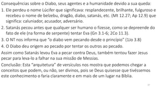 27
Consequências sobre o Diabo, seus agentes e a humanidade devido a sua queda:
1. Ele perdeu o nome Lúcifer que significava: resplandecente, brilhante, fulguroso e
recebeu o nome de belzebu, dragão, diabo, satanás, etc. (Mt 12.27; Ap 12.9) que
significa: caluniador, acusador, adversário.
2. Satanás pecou antes que qualquer ser humano o fizesse, como se depreende do
fato de ele (na forma de serpente) tentar Eva (Gn 3.1-6; 2Co 11.3).
3. O NT nos informa que “o diabo vem pecando desde o princípio” (1Jo 3.8)
4. O Diabo deu origem ao pecado por tentar os outros ao pecado.
Assim como Satanás levou Eva a pecar contra Deus, também tentou fazer Jesus
pecar para leva-lo a falhar na sua missão de Messias.
Conclusão: Esta “arquitetura” de versículos nos mostra que podemos chegar a
conceitos que podem, ou não, ser divinos, pois se Deus quisesse que tivéssemos
este conhecimento o faria claramente e em mais de um lugar na Bíblia.
 