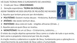 28
HÁ DUAS TEORIAS PARA O SURGIMENTO DO UNIVERSO:
1. Criado por Deus: CRIACIONISMO.
2. Geração espontânea: TEORIA DA EVOLUÇÃO.
ASSIM TAMBÉM HÁ DOIS GRUPOS DE RELIGIÕES NO MUNDO:
1. Aquelas que tentam procurar por divindades:
 POLITEÍSMO: Existem muitos deuses - Hinduísmo, Budismo...
 ATEÍSMO: não existe nenhum deus.
 PANTEÍSMO: deus está em tudo - religiões africanas (Orixás...)
2. Aquelas para as quais Deus se revelou.
 MONOTEÍSMO: há um só Deus – Cristianismo, Judaísmo,.....
O relato da criação objetiva apresentar Deus como o criador de tudo o que existe,
bem como o propósito intencional por trás da criação.
A criação mostra a soberania e o poder de Deus, fundamento para a adoração e o
reconhecimento da autoridade de Deus sobre a humanidade.
 