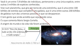 Princípio
Nascimento de Adão 3.760 a.C.
Sl 33.9 “Pois Ele falou, e
tudo se fez; Ele ordenou,
e tudo surgiu.”
Você é um entre 7,9 bilhões de indivíduos, pertencente a uma única espécie, entre
outras 3 milhões de espécies conhecidas.
Vive num planetinha, que gira em torno de uma estrelinha, que é uma entre 100
bilhões de estrelas que compõem uma galáxia, que é uma entre outras 200 bilhões
de galáxias num dos universos possíveis e que vai desaparecer.
E tem gente que ainda acredita que seja grande coisa.
É o que comenta Mario Sergio Cortella.
A origem do mundo e da vida não foram acidentais.
 