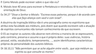 P. Como Moisés pode escrever sobre o que não viu?
R. Moisés teve 40 anos para escrever o Pentateuco e reivindicou tê-lo escrito sob
orientação de Deus:
Ex 34.27 “Disse o Senhor a Moisés: "Escreva essas palavras; porque é de acordo com
elas que faço aliança com você e com Israel".
A doutrina da Inspiração bíblica não é uma psicografia como no espiritismo que
atribui esta faculdade aos médiuns, pois dizem que quando escrevem sob a atuação
de espíritos comunicantes não tomam conhecimento do que escrevem.
O ES ao inspirar os autores não absorve nem elimina a maneira de se expressarem,
pelo contrário, preserva e assume o que é próprio deles: suas vivências, história
pessoal, estilo, vocabulário, temperamento, ..., assim identificamos características
próprias da personalidade dos autores bíblicos.
Dt 18.10,11 “Não permitam que se ache alguém entre vocês...que seja médium ou
espírita ou que consulte os mortos.”
 