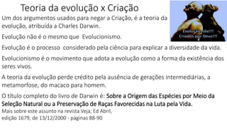 Teoria da evolução x Criação
Um dos argumentos usados para negar a Criação, é a teoria da
evolução, atribuída a Charles Darwin.
Evolução não é o mesmo que Evolucionismo.
Evolução é o processo considerado pela ciência para explicar a diversidade da vida.
Evolucionismo é o movimento que adota a evolução como a forma da existência dos
seres vivos.
A teoria da evolução perde crédito pela ausência de gerações intermediárias, a
metamorfose, do macaco para homem.
O título completo do livro de Darwin é: Sobre a Origem das Espécies por Meio da
Seleção Natural ou a Preservação de Raças Favorecidas na Luta pela Vida.
Mais sobre este assunto na revista Veja, Ed Abril,
edição 1679, de 13/12/2000 - páginas 88-90
 
