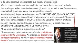 O Big Bang descreve uma explosão que causou uma expansão.
Não diz o que explodiu, por que explodiu, nem o que havia antes da explosão.
Pressupõe que toda a matéria do universo já estava lá, numa forma diferente do seu
estado atual, e que, por algum motivo, resolveu explodir.
Alan Guth concluiu por experimentos que “O UNIVERSO VEIO DO NADA, DO ZERO”,
mostrou que as primeiras partículas originaram-se no que nominou de “flutuação
de vácuo”, por isso recebeu, em 2015, a medalha Benjamin Franklin em física.
Stephen Hawking demonstrou, agora matematicamente, a possibilidade do
UNIVERSO VIR A EXISTIR A PARTIR DE NADA, e afirma:
P4. Vc acha que Hawking queria ser como Deus?
“Tanto quanto o Universo teve um princípio, poderíamos
supor que tenha um Criador. No entanto, se descobrirmos
uma teoria completa, então nós conheceríamos a mente
de Deus” Stephen Hawking prepares for weightless flight, New Scientist, 26 abril 2007
 