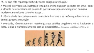 35
P5. O que esta reportagem lhe diz sobre criação x evolução?
A Marcha do Progresso, ilustração feita pelo artista Rudolph Zallinger em 1965, com
a silhueta de um chimpanzé passando por várias etapas até chegar ao humano
moderno, é um ícone da cultura pop...
A ciência ainda desconhece a raiz da espécie humana e as razões que levaram os
demais grupos à extinção.
Na verdade, não se sabe nem mesmo quantas versões do gênero Homo habitaram a
Terra, já que o número aumenta com as descobertas... Revista veja ed. 2746 de 14/7/21 pg 69
 