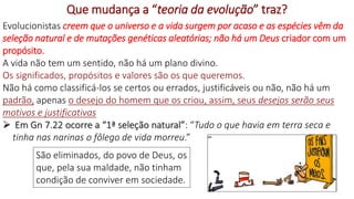 36
Que mudança a “teoria da evolução” traz?
Evolucionistas creem que o universo e a vida surgem por acaso e as espécies vêm da
seleção natural e de mutações genéticas aleatórias; não há um Deus criador com um
propósito.
A vida não tem um sentido, não há um plano divino.
Os significados, propósitos e valores são os que queremos.
Não há como classificá-los se certos ou errados, justificáveis ou não, não há um
padrão, apenas o desejo do homem que os criou, assim, seus desejos serão seus
motivos e justificativas
 Em Gn 7.22 ocorre a “1ª seleção natural”: “Tudo o que havia em terra seca e
tinha nas narinas o fôlego de vida morreu.”
São eliminados, do povo de Deus, os
que, pela sua maldade, não tinham
condição de conviver em sociedade.
 