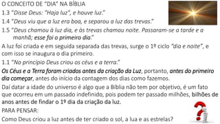 O CONCEITO DE “DIA” NA BÍBLIA
1.3 “Disse Deus: "Haja luz", e houve luz.”
1.4 “Deus viu que a luz era boa, e separou a luz das trevas.”
1.5 “Deus chamou à luz dia, e às trevas chamou noite. Passaram-se a tarde e a
manhã; esse foi o primeiro dia.”
A luz foi criada e em seguida separada das trevas, surge o 1º ciclo “dia e noite”, e
com isso se inaugura o dia primeiro.
1.1 “No princípio Deus criou os céus e a terra.”
Os Céus e a Terra foram criados antes da criação da Luz, portanto, antes do primeiro
dia começar, antes do início da contagem dos dias como fazemos.
Daí datar a idade do universo é algo que a Bíblia não tem por objetivo, é um fato
que ocorreu em um passado indefinido, pois podem ter passado milhões, bilhões de
anos antes de findar o 1º dia da criação da luz.
PARA PENSAR:
Como Deus criou a luz antes de ter criado o sol, a lua e as estrelas? 37
 
