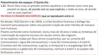 Preenchimento dos espaços: O Quinto Dia -
1.21 “Assim Deus criou os grandes animais aquáticos e os demais seres vivos que
povoam as águas, de acordo com as suas espécies; e todas as aves, de acordo
com as suas espécies”.
FOI DEUS O CRIADOR DAS ESPÉCIES (que se reproduzem entre si).
Na década 1920 (Darwin é de 1859), a União Soviética financiou o biólogo Ilya
Ivanovich para pesquisar sobre uma possível criação de seres híbridos de macacos
com humanos.
Projeto conhecido como Humanzee, durou mais de 10 anos e todas as tentativas de
inseminação do esperma humano em óvulos símios não vingaram.
Já nas espécies criadas por Deus temos cruzamentos, por ex: jumento (62
cromossomos) + égua (64 cromossomos) = mula (63 cromossomos e é estéril).
O homem tem 46 cromossomos, o gorila, o chimpanzé e o orangotango têm 48
cromossomos e o gibão tem 44 cromossomos, nenhum é estéril e no projeto não
fertilizaram entre si.
 