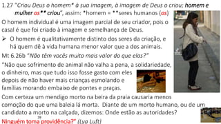 39
1.27 “Criou Deus o homem* à sua imagem, à imagem de Deus o criou; homem e
mulher os** criou”, assim: *homem = **seres humanos (os)
O homem individual é uma imagem parcial de seu criador, pois o
casal é que foi criado à imagem e semelhança de Deus.
 O homem é qualitativamente distinto dos seres da criação, e
há quem dê à vida humana menor valor que a dos animais.
Mt 6.26b “Não têm vocês muito mais valor do que elas?”
“Não que sofrimento de animal não valha a pena, a solidariedade,
o dinheiro, mas que tudo isso fosse gasto com eles
depois de não haver mais crianças esmolando e
famílias morando embaixo de pontes e praças.
Com certeza um mendigo morto na beira da praia causaria menos
comoção do que uma baleia lá morta. Diante de um morto humano, ou de um
candidato a morto na calçada, dizemos: Onde estão as autoridades?
Ninguém toma providência?” (Lya Luft)
 