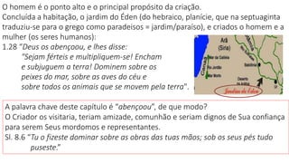 O homem é o ponto alto e o principal propósito da criação.
Concluída a habitação, o jardim do Éden (do hebraico, planície, que na septuaginta
traduziu-se para o grego como paradeisos = jardim/paraíso), e criados o homem e a
mulher (os seres humanos):
1.28 “Deus os abençoou, e lhes disse:
"Sejam férteis e multipliquem-se! Encham
e subjuguem a terra! Dominem sobre os
peixes do mar, sobre as aves do céu e
sobre todos os animais que se movem pela terra".
A palavra chave deste capítulo é “abençoou”, de que modo?
O Criador os visitaria, teriam amizade, comunhão e seriam dignos de Sua confiança
para serem Seus mordomos e representantes.
Sl. 8.6 “Tu o fizeste dominar sobre as obras das tuas mãos; sob os seus pés tudo
puseste.”
 