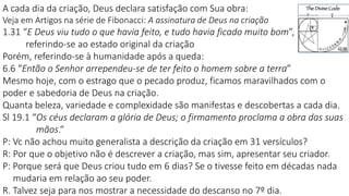 A cada dia da criação, Deus declara satisfação com Sua obra:
Veja em Artigos na série de Fibonacci: A assinatura de Deus na criação
1.31 “E Deus viu tudo o que havia feito, e tudo havia ficado muito bom”,
referindo-se ao estado original da criação
Porém, referindo-se à humanidade após a queda:
6.6 “Então o Senhor arrependeu-se de ter feito o homem sobre a terra”
Mesmo hoje, com o estrago que o pecado produz, ficamos maravilhados com o
poder e sabedoria de Deus na criação.
Quanta beleza, variedade e complexidade são manifestas e descobertas a cada dia.
Sl 19.1 “Os céus declaram a glória de Deus; o firmamento proclama a obra das suas
mãos.”
P: Vc não achou muito generalista a descrição da criação em 31 versículos?
R: Por que o objetivo não é descrever a criação, mas sim, apresentar seu criador.
P: Porque será que Deus criou tudo em 6 dias? Se o tivesse feito em décadas nada
mudaria em relação ao seu poder.
R. Talvez seja para nos mostrar a necessidade do descanso no 7º dia.
 