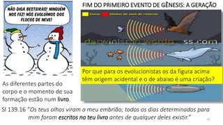42
FIM DO PRIMEIRO EVENTO DE GÊNESIS: A GERAÇÃO
Por que para os evolucionistas os da figura acima
têm origem acidental e o de abaixo é uma criação?
As diferentes partes do
corpo e o momento de sua
formação estão num livro.
Sl 139.16 “Os teus olhos viram o meu embrião; todos os dias determinados para
mim foram escritos no teu livro antes de qualquer deles existir.”
 