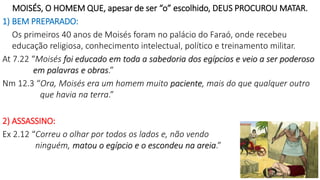 MOISÉS, O HOMEM QUE, apesar de ser “o” escolhido, DEUS PROCUROU MATAR.
1) BEM PREPARADO:
Os primeiros 40 anos de Moisés foram no palácio do Faraó, onde recebeu
educação religiosa, conhecimento intelectual, político e treinamento militar.
At 7.22 “Moisés foi educado em toda a sabedoria dos egípcios e veio a ser poderoso
em palavras e obras.”
Nm 12.3 “Ora, Moisés era um homem muito paciente, mais do que qualquer outro
que havia na terra.”
2) ASSASSINO:
Ex 2.12 “Correu o olhar por todos os lados e, não vendo
ninguém, matou o egípcio e o escondeu na areia.”
6
 