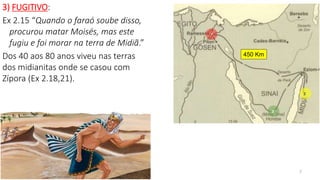 7
3) FUGITIVO:
Ex 2.15 “Quando o faraó soube disso,
procurou matar Moisés, mas este
fugiu e foi morar na terra de Midiã.”
Dos 40 aos 80 anos viveu nas terras
dos midianitas onde se casou com
Zípora (Ex 2.18,21).
450 Km
 