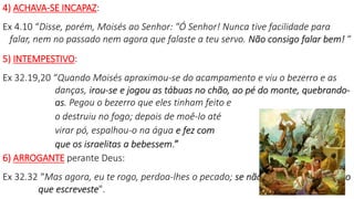 4) ACHAVA-SE INCAPAZ:
Ex 4.10 “Disse, porém, Moisés ao Senhor: "Ó Senhor! Nunca tive facilidade para
falar, nem no passado nem agora que falaste a teu servo. Não consigo falar bem! “
5) INTEMPESTIVO:
Ex 32.19,20 “Quando Moisés aproximou-se do acampamento e viu o bezerro e as
danças, irou-se e jogou as tábuas no chão, ao pé do monte, quebrando-
as. Pegou o bezerro que eles tinham feito e
o destruiu no fogo; depois de moê-lo até
virar pó, espalhou-o na água e fez com
que os israelitas a bebessem.”
6) ARROGANTE perante Deus:
Ex 32.32 “Mas agora, eu te rogo, perdoa-lhes o pecado; se não, risca-me do teu livro
que escreveste". 8
 