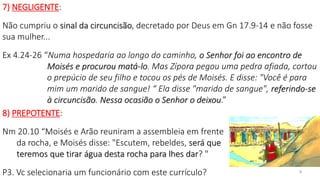 7) NEGLIGENTE:
Não cumpriu o sinal da circuncisão, decretado por Deus em Gn 17.9-14 e não fosse
sua mulher...
Ex 4.24-26 “Numa hospedaria ao longo do caminho, o Senhor foi ao encontro de
Moisés e procurou matá-lo. Mas Zípora pegou uma pedra afiada, cortou
o prepúcio de seu filho e tocou os pés de Moisés. E disse: "Você é para
mim um marido de sangue! “ Ela disse "marido de sangue", referindo-se
à circuncisão. Nessa ocasião o Senhor o deixou.”
8) PREPOTENTE:
Nm 20.10 “Moisés e Arão reuniram a assembleia em frente
da rocha, e Moisés disse: "Escutem, rebeldes, será que
teremos que tirar água desta rocha para lhes dar? "
P3. Vc selecionaria um funcionário com este currículo? 9
 