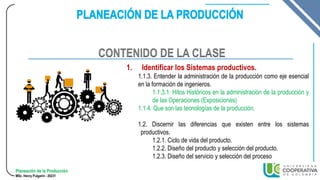 Planeación de la Producción
MSc. Henry Pulgarin - 20231
1. Identificar los Sistemas productivos.
1.1.3. Entender la administración de la producción como eje esencial
en la formación de ingenieros.
1.1.3.1. Hitos Históricos en la administración de la producción y
de las Operaciones (Exposiciones)
1.1.4. Que son las tecnologías de la producción.
1.2. Discernir las diferencias que existen entre los sistemas
productivos.
1.2.1. Ciclo de vida del producto.
1.2.2. Diseño del producto y selección del producto.
1.2.3. Diseño del servicio y selección del proceso
CONTENIDO DE LA CLASE
 
