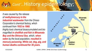 9/10/2020 5
ILKKM ; DPMH ; MHBE 2013 Basic Epidemiology
It was caused by the release
of methylmercury in the
industrial wastewater from the Chisso
Corporation’s chemical factory, which
continued from 1932 to 1968.
thighly toxic chemical bioaccumulated and bio
magnified in shellfish and fish in Minamata
Bay and the Shiranui Sea, which, when
eaten by the local population, resulted in
mercury poisoning. While cat, dog, pig, and
human deaths continued for 36 years.
Cont’…History epidemiology;
 