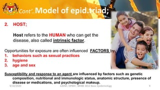 9/10/2020 ILKKM ; DPMH ; MHBE 2013 Basic Epidemiology 9
Cont’..Model of epid.triad;
2. HOST;
Host refers to the HUMAN who can get the
disease, also called intrinsic factor.
Opportunities for exposure are often influenced FACTORS by ;
1. behaviors such as sexual practices
2. hygiene
3. age and sex
Susceptibility and response to an agent are influenced by factors such as genetic
composition, nutritional and immunologic status, anatomic structure, presence of
disease or medications, and psychological makeup.
 