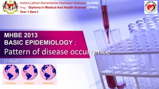 Institut Latihan Kementerian Kesihatan Malaysia (ILKKM)
Prog : Diploma in Medical And Health Science (DPMH)
Year 1 Sem I
MHBE 2013
BASIC EPIDEMIOLOGY ;
Pattern of disease occurrence
(1 Hour)
 