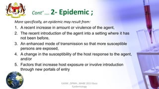 More specifically, an epidemic may result from:
1. A recent increase in amount or virulence of the agent,
2. The recent introduction of the agent into a setting where it has
not been before,
3. An enhanced mode of transmission so that more susceptible
persons are exposed,
4. A change in the susceptibility of the host response to the agent,
and/or
5. Factors that increase host exposure or involve introduction
through new portals of entry
ILKKM ; DPMH ; MHBE 2013 Basic
Epidemiology
14
Cont’ …. 2- Epidemic ;
 