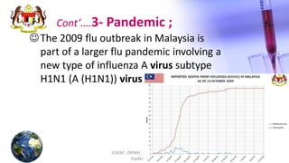 ILKKM ; DPMH ; MHBE 2013 Basic
Epidemiology
16
Cont’….3- Pandemic ;
The 2009 flu outbreak in Malaysia is
part of a larger flu pandemic involving a
new type of influenza A virus subtype
H1N1 (A (H1N1)) virus.
 