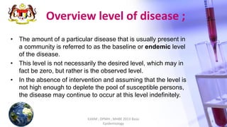 Overview level of disease ;
• The amount of a particular disease that is usually present in
a community is referred to as the baseline or endemic level
of the disease.
• This level is not necessarily the desired level, which may in
fact be zero, but rather is the observed level.
• In the absence of intervention and assuming that the level is
not high enough to deplete the pool of susceptible persons,
the disease may continue to occur at this level indefinitely.
ILKKM ; DPMH ; MHBE 2013 Basic
Epidemiology
4
 