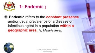 1- Endemic ;
 Endemic refers to the constant presence
and/or usual prevalence of a disease or
infectious agent in a population within a
geographic area. Ie; Malaria fever.
ILKKM ; DPMH ; MHBE 2013 Basic
Epidemiology
6
 