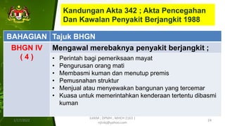 Kandungan Akta 342 ; Akta Pencegahan
Dan Kawalan Penyakit Berjangkit 1988
1/17/2022
ILKKM ; DPMH ; MHCH 2163 |
njtnkj@yahoo.com
24
BAHAGIAN Tajuk BHGN
BHGN IV
( 4 )
Mengawal merebaknya penyakit berjangkit ;
• Perintah bagi pemeriksaan mayat
• Pengurusan orang mati
• Membasmi kuman dan menutup premis
• Pemusnahan struktur
• Menjual atau menyewakan bangunan yang tercemar
• Kuasa untuk memerintahkan kenderaan tertentu dibasmi
kuman
 