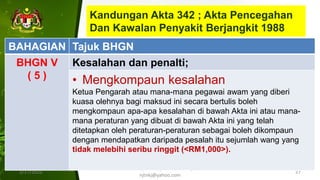 Kandungan Akta 342 ; Akta Pencegahan
Dan Kawalan Penyakit Berjangkit 1988
1/17/2022
ILKKM ; DPMH ; MHCH 2163 |
njtnkj@yahoo.com
27
BAHAGIAN Tajuk BHGN
BHGN V
( 5 )
Kesalahan dan penalti;
• Mengkompaun kesalahan
Ketua Pengarah atau mana-mana pegawai awam yang diberi
kuasa olehnya bagi maksud ini secara bertulis boleh
mengkompaun apa-apa kesalahan di bawah Akta ini atau mana-
mana peraturan yang dibuat di bawah Akta ini yang telah
ditetapkan oleh peraturan-peraturan sebagai boleh dikompaun
dengan mendapatkan daripada pesalah itu sejumlah wang yang
tidak melebihi seribu ringgit (<RM1,000>).
 