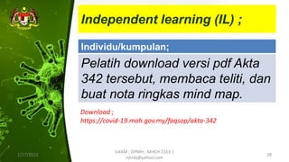 Independent learning (IL) ;
1/17/2022
ILKKM ; DPMH ; MHCH 2163 |
njtnkj@yahoo.com
28
Individu/kumpulan;
Pelatih download versi pdf Akta
342 tersebut, membaca teliti, dan
buat nota ringkas mind map.
Download ;
https://covid-19.moh.gov.my/faqsop/akta-342
 