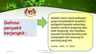 Definisi
penyakit
berjangkit ;
1/17/2022
ILKKM ; DPMH ; MHCH 2163 |
njtnkj@yahoo.com
3
Adalah mana-mana pathogen
yang menyebabkan symptom
patogenik kepada seseorang
melalui medium langsung atau
tidak langsung, dan keadaan
penyakit tersebut berisiko pula
menjangkiti dari seorang ke
seorang yang lain.
(Sumber : WHO , 17.1.2022)
 