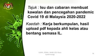 Kaedah : Kerja berkumpulan, hasil
upload pdf kepada ahli kelas atau
bentang semasa IL.
ILKKM ; DPMH ; MHBE 2013 Basic
Epidemiology
36
Tajuk : Isu dan cabaran membuat
kawalan dan pencegahan pandemic
Covid 19 di Malaysia 2020-2022
 