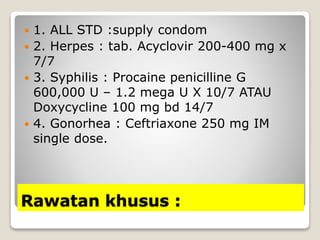 Rawatan khusus :
 1. ALL STD :supply condom
 2. Herpes : tab. Acyclovir 200-400 mg x
7/7
 3. Syphilis : Procaine penicilline G
600,000 U – 1.2 mega U X 10/7 ATAU
Doxycycline 100 mg bd 14/7
 4. Gonorhea : Ceftriaxone 250 mg IM
single dose.
 