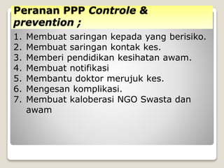 Peranan PPP Controle &
prevention ;
1. Membuat saringan kepada yang berisiko.
2. Membuat saringan kontak kes.
3. Memberi pendidikan kesihatan awam.
4. Membuat notifikasi
5. Membantu doktor merujuk kes.
6. Mengesan komplikasi.
7. Membuat kaloberasi NGO Swasta dan
awam
 