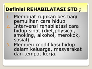 Definisi REHABILATASI STD ;
1. Membuat rujukan kes bagi
pemulihan cara hidup
2. Intervensi rehabilatasi cara
hidup sihat (diet,physical,
smoking, alkohol, merokok,
sosial)
3. Memberi modifikasi hidup
dalam keluarga, masyarakat
dan tempat kerja.
 