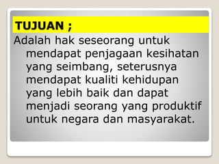 TUJUAN ;
Adalah hak seseorang untuk
mendapat penjagaan kesihatan
yang seimbang, seterusnya
mendapat kualiti kehidupan
yang lebih baik dan dapat
menjadi seorang yang produktif
untuk negara dan masyarakat.
 