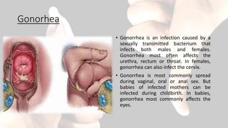 Gonorhea
• Gonorrhea is an infection caused by a
sexually transmitted bacterium that
infects both males and females.
Gonorrhea most often affects the
urethra, rectum or throat. In females,
gonorrhea can also infect the cervix.
• Gonorrhea is most commonly spread
during vaginal, oral or anal sex. But
babies of infected mothers can be
infected during childbirth. In babies,
gonorrhea most commonly affects the
eyes.
 