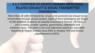 3.1.1 OVERVIEW OF GENITO URINARY INFECTIOUS
RELATED SEXUALITY & SEXUAL TRANSMITTED
DISEASE(STD)
More than 30 different bacteria, viruses and parasites are known to be
transmitted through sexual contact. Eight of these pathogens are linked
to the greatest incidence of sexually transmitted disease. Of these, 4
are currently curable: syphilis, gonorrhoea, chlamydia and
trichomoniasis. The other 4 are viral infections which are incurable:
hepatitis B, herpes simplex virus (HSV or herpes), HIV and human
papillomavirus (HPV).
 