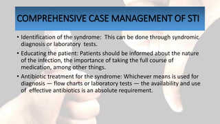 COMPREHENSIVE CASE MANAGEMENT OF STI
• Identification of the syndrome: This can be done through syndromic
diagnosis or laboratory tests.
• Educating the patient: Patients should be informed about the nature
of the infection, the importance of taking the full course of
medication, among other things.
• Antibiotic treatment for the syndrome: Whichever means is used for
diagnosis — flow charts or laboratory tests — the availability and use
of effective antibiotics is an absolute requirement.
 
