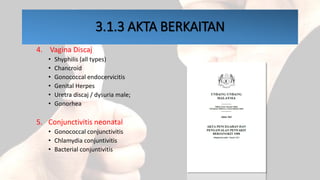 3.1.3 AKTA BERKAITAN
4. Vagina Discaj
• Shyphilis (all types)
• Chancroid
• Gonococcal endocervicitis
• Genital Herpes
• Uretra discaj / dysuria male;
• Gonorhea
5. Conjunctivitis neonatal
• Gonococcal conjunctivitis
• Chlamydia conjuntivitis
• Bacterial conjuntivitis
 