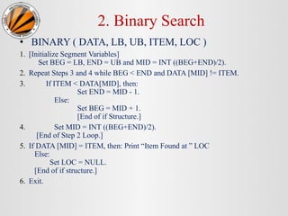 2. Binary Search
• BINARY ( DATA, LB, UB, ITEM, LOC )
1. [Initialize Segment Variables]
Set BEG = LB, END = UB and MID = INT ((BEG+END)/2).
2. Repeat Steps 3 and 4 while BEG < END and DATA [MID] != ITEM.
3. If ITEM < DATA[MID], then:
Set END = MID - 1.
Else:
Set BEG = MID + 1.
[End of if Structure.]
4. Set MID = INT ((BEG+END)/2).
[End of Step 2 Loop.]
5. If DATA [MID] = ITEM, then: Print “Item Found at ” LOC
Else:
Set LOC = NULL.
[End of if structure.]
6. Exit.
 