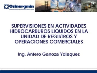 SUPERVISIONES EN ACTIVIDADES
HIDROCARBUROS LIQUIDOS EN LA
UNIDAD DE REGISTROS Y
OPERACIONES COMERCIALES
Ing. Antero Ganoza Ydiaquez
 