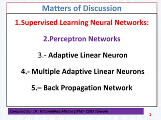 Matters of Discussion
1.Supervised Learning Neural Networks:
2.Perceptron Networks
3.- Adaptive Linear Neuron
4.- Multiple Adaptive Linear Neurons
5.– Back Propagation Network
1
Compiled By: Dr. Nilamadhab Mishra [(PhD- CSIE) Taiwan]
 
