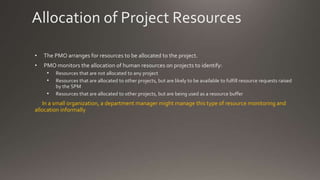 Allocation of Project Resources
• The PMO arranges for resources to be allocated to the project.
• PMO monitors the allocation of human resources on projects to identify:
• Resources that are not allocated to any project
• Resources that are allocated to other projects, but are likely to be available to fulfill resource requests raised
by the SPM
• Resources that are allocated to other projects, but are being used as a resource buffer
In a small organization, a department manager might manage this type of resource monitoring and
allocation informally
 