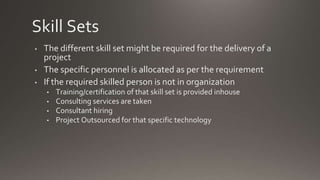 Skill Sets
• The different skill set might be required for the delivery of a
project
• The specific personnel is allocated as per the requirement
• If the required skilled person is not in organization
• Training/certification of that skill set is provided inhouse
• Consulting services are taken
• Consultant hiring
• Project Outsourced for that specific technology
 