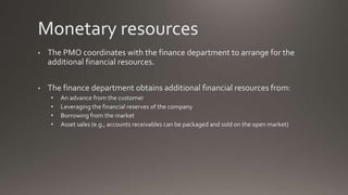 Monetary resources
• The PMO coordinates with the finance department to arrange for the
additional financial resources.
• The finance department obtains additional financial resources from:
• An advance from the customer
• Leveraging the financial reserves of the company
• Borrowing from the market
• Asset sales (e.g., accounts receivables can be packaged and sold on the open market)
 