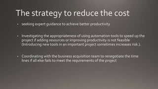 The strategy to reduce the cost
• seeking expert guidance to achieve better productivity
• Investigating the appropriateness of using automation tools to speed up the
project if adding resources or improving productivity is not feasible
(Introducing new tools in an important project sometimes increases risk.).
• Coordinating with the business acquisition team to renegotiate the time
lines if all else fails to meet the requirements of the project
 