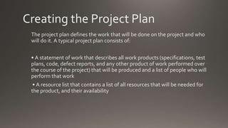 Creating the Project Plan
The project plan defines the work that will be done on the project and who
will do it. A typical project plan consists of:
• A statement of work that describes all work products (specifications, test
plans, code, defect reports, and any other product of work performed over
the course of the project) that will be produced and a list of people who will
perform that work
• A resource list that contains a list of all resources that will be needed for
the product, and their availability
 