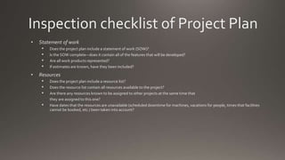 Inspection checklist of Project Plan
• Statement of work
• Does the project plan include a statement of work (SOW)?
• Is the SOW complete—does it contain all of the features that will be developed?
• Are all work products represented?
• If estimates are known, have they been included?
• Resources
• Does the project plan include a resource list?
• Does the resource list contain all resources available to the project?
• Are there any resources known to be assigned to other projects at the same time that
they are assigned to this one?
• Have dates that the resources are unavailable (scheduled downtime for machines, vacations for people, times that facilities
cannot be booked, etc.) been taken into account?
 